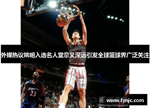 外媒热议姚明入选名人堂意义深远引发全球篮球界广泛关注