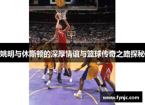 姚明与休斯顿的深厚情谊与篮球传奇之路探秘