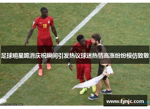 足球明星跪滑庆祝瞬间引发热议球迷热情高涨纷纷模仿致敬